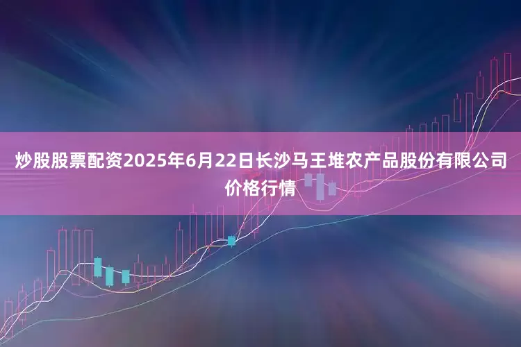 炒股股票配资2025年6月22日长沙马王堆农产品股份有限公司价格行情