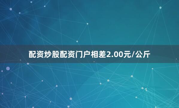 配资炒股配资门户相差2.00元/公斤