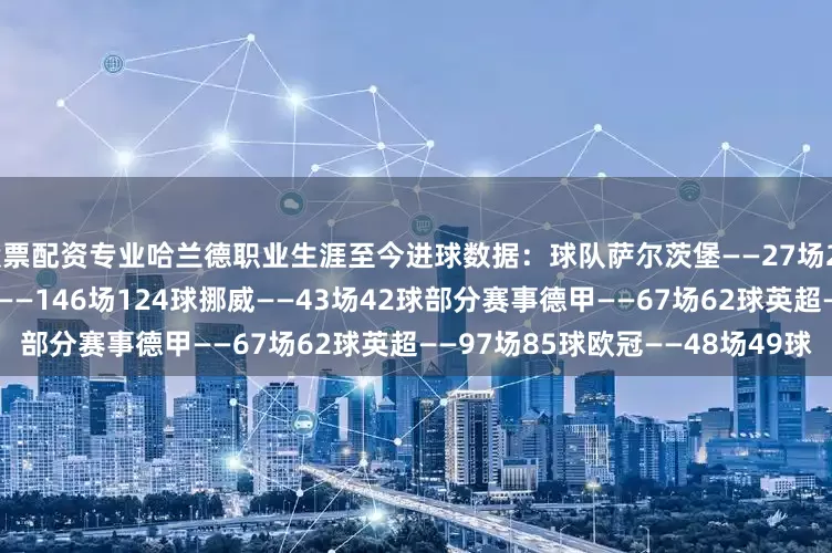 股票配资专业　　哈兰德职业生涯至今进球数据：　　球队　　萨尔茨堡——27场29球　　多特——89场86球　　曼城——146场124球　　挪威——43场42球　　部分赛事　　德甲——67场62球　　英超——97场85球　　欧冠——48场49球