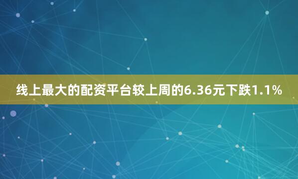 线上最大的配资平台较上周的6.36元下跌1.1%