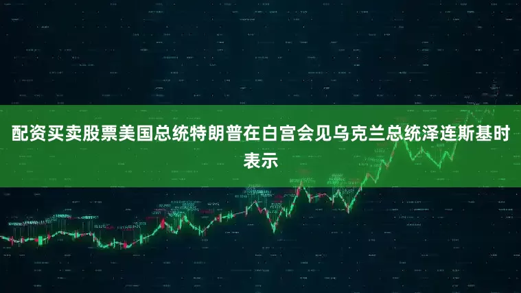 配资买卖股票美国总统特朗普在白宫会见乌克兰总统泽连斯基时表示