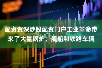 配资资深炒股配资门户工业革命带来了大量锅炉、舰船和铁路车辆