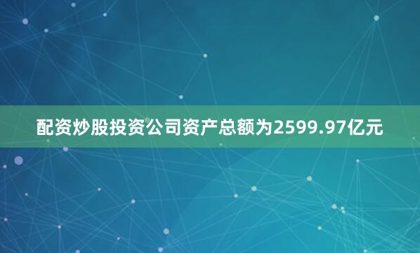 配资炒股投资公司资产总额为2599.97亿元