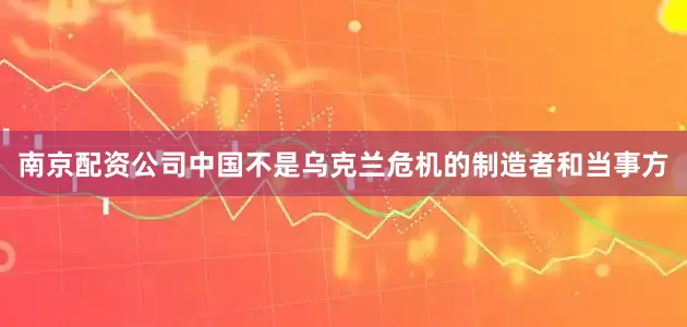 南京配资公司中国不是乌克兰危机的制造者和当事方