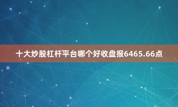 十大炒股杠杆平台哪个好收盘报6465.66点