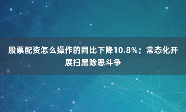 股票配资怎么操作的同比下降10.8%；常态化开展扫黑除恶斗争