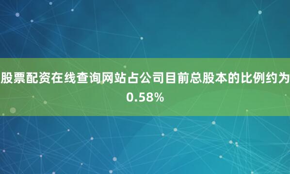 股票配资在线查询网站占公司目前总股本的比例约为0.58%