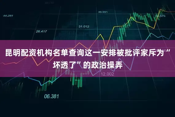 昆明配资机构名单查询这一安排被批评家斥为“坏透了”的政治操弄