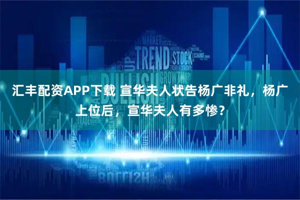 汇丰配资APP下载 宣华夫人状告杨广非礼，杨广上位后，宣华夫人有多惨？