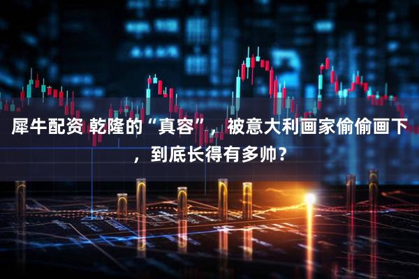 犀牛配资 乾隆的“真容”，被意大利画家偷偷画下，到底长得有多帅？