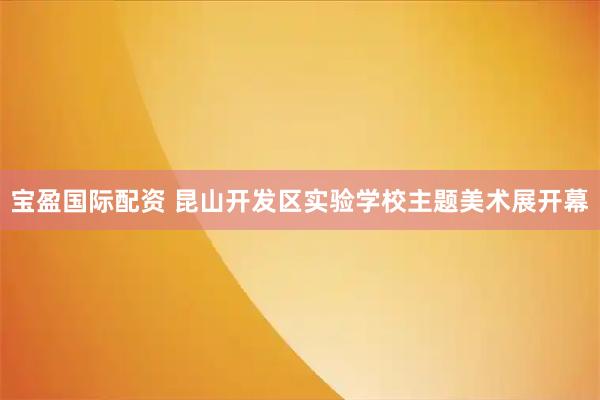 宝盈国际配资 昆山开发区实验学校主题美术展开幕
