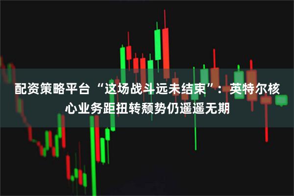 配资策略平台 “这场战斗远未结束”：英特尔核心业务距扭转颓势仍遥遥无期
