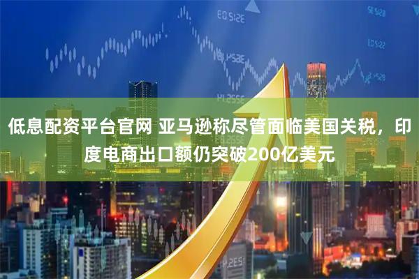 低息配资平台官网 亚马逊称尽管面临美国关税，印度电商出口额仍突破200亿美元