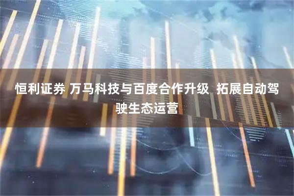 恒利证券 万马科技与百度合作升级  拓展自动驾驶生态运营