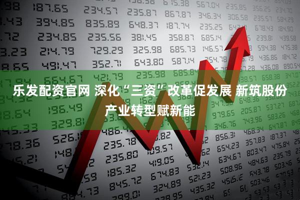 乐发配资官网 深化“三资”改革促发展 新筑股份产业转型赋新能