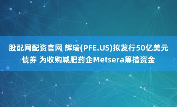 股配网配资官网 辉瑞(PFE.US)拟发行50亿美元债券 为收购减肥药企Metsera筹措资金