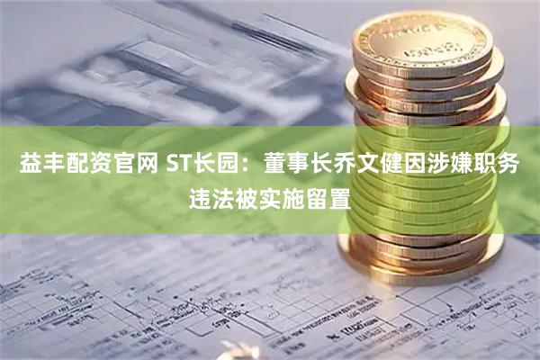 益丰配资官网 ST长园：董事长乔文健因涉嫌职务违法被实施留置