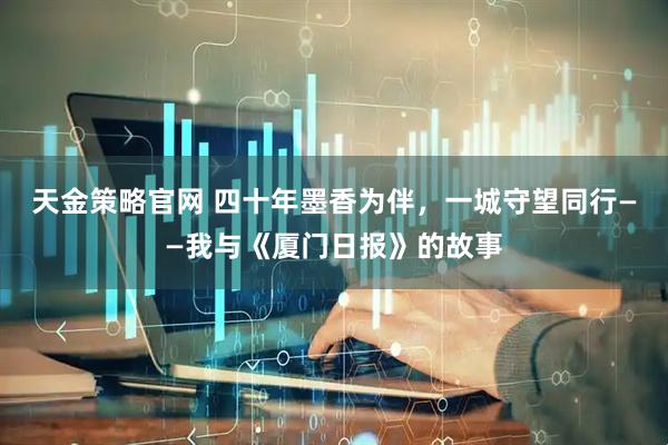 天金策略官网 四十年墨香为伴，一城守望同行——我与《厦门日报》的故事