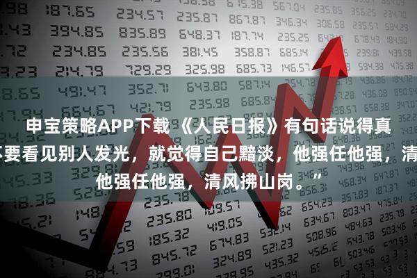 申宝策略APP下载 《人民日报》有句话说得真好：“千万不要看见别人发光，就觉得自己黯淡，他强任他强，清风拂山岗。”
