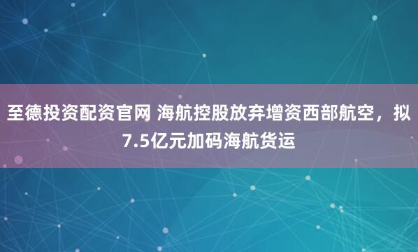 至德投资配资官网 海航控股放弃增资西部航空，拟7.5亿元加码海航货运