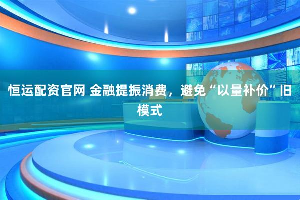 恒运配资官网 金融提振消费，避免“以量补价”旧模式