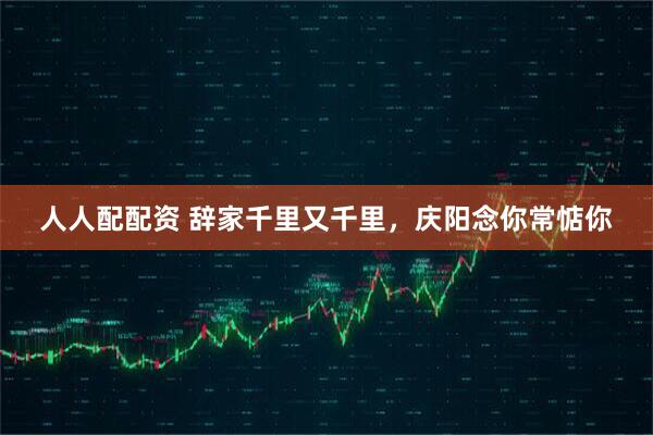 人人配配资 辞家千里又千里，庆阳念你常惦你