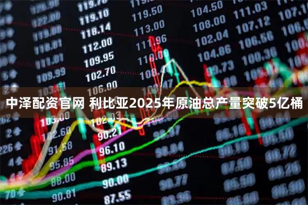 中泽配资官网 利比亚2025年原油总产量突破5亿桶