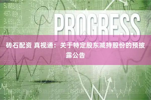 砖石配资 真视通：关于特定股东减持股份的预披露公告