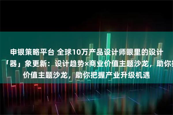申银策略平台 全球10万产品设计师眼里的设计趋势与商业价值，「器」象更新：设计趋势×商业价值主题沙龙，助你把握产业升级机遇