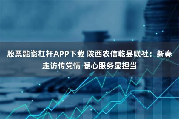 股票融资杠杆APP下载 陕西农信乾县联社：新春走访传党情 暖心服务显担当