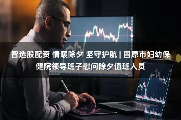 智选股配资 情暖除夕 坚守护航 | 固原市妇幼保健院领导班子慰问除夕值班人员