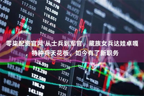 零柒配资官网 从士兵到军官，藏族女兵达娃卓嘎，特种兵天花板，如今有了新职务
