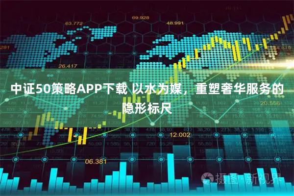 中证50策略APP下载 以水为媒，重塑奢华服务的隐形标尺
