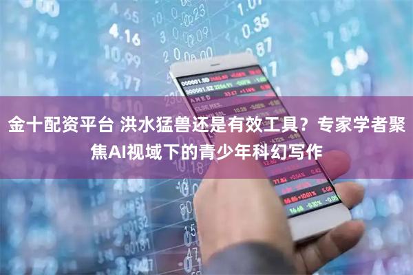 金十配资平台 洪水猛兽还是有效工具？专家学者聚焦AI视域下的青少年科幻写作