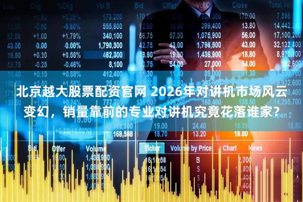 北京越大股票配资官网 2026年对讲机市场风云变幻，销量靠前的专业对讲机究竟花落谁家？