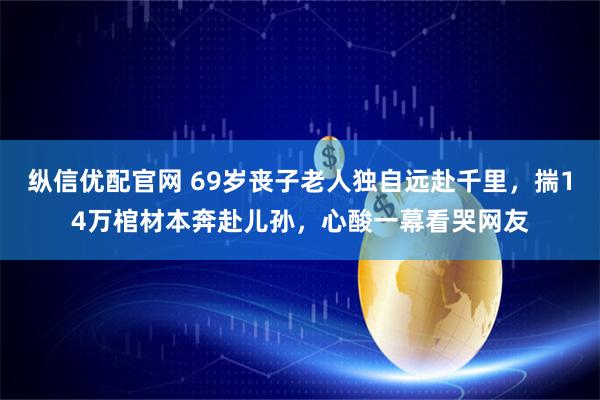 纵信优配官网 69岁丧子老人独自远赴千里，揣14万棺材本奔赴儿孙，心酸一幕看哭网友
