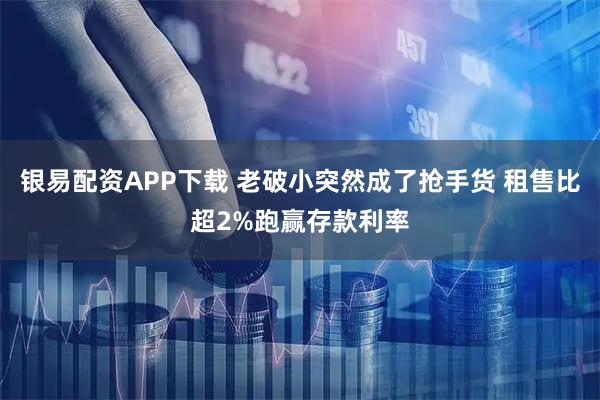 银易配资APP下载 老破小突然成了抢手货 租售比超2%跑赢存款利率